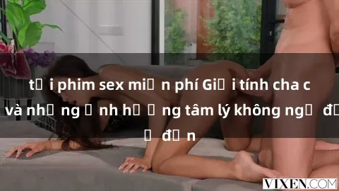 tải phim sex miễn phí Giới tính cha con và những ảnh hưởng tâm lý không ngờ đến