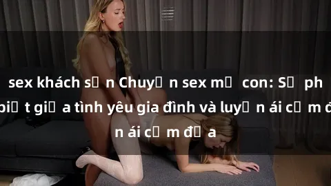 sex khách sạn Chuyện sex mẹ con: Sự phân biệt giữa tình yêu gia đình và luyến ái cấm địa