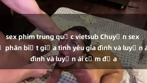 sex phim trung quốc vietsub Chuyện sex mẹ con: Sự phân biệt giữa tình yêu gia đình và luyến ái cấm địa