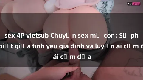 sex 4P vietsub Chuyện sex mẹ con: Sự phân biệt giữa tình yêu gia đình và luyến ái cấm địa