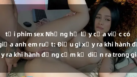 tải phim sex Những hệ lụy của việc có quan hệ tình dục giữa anh em ruột: Điều gì xảy ra khi hành động cấm kỵ diễn ra trong gia đình?