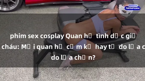 phim sex cosplay Quan hệ tình dục giữa ông cháu: Mối quan hệ cấm kỵ hay tự do lựa chọn?