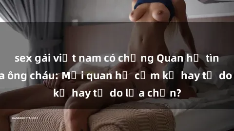 sex gái việt nam có chồng Quan hệ tình dục giữa ông cháu: Mối quan hệ cấm kỵ hay tự do lựa chọn?