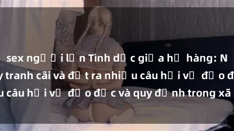 sex người lớn Tình dục giữa họ hàng: Những sự kiện gây tranh cãi và đặt ra nhiều câu hỏi về đạo đức và quy định trong xã hội.