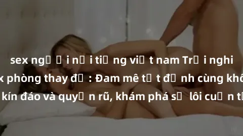 sex người nổi tiếng việt nam Trải nghiệm mới lạ với sex phòng thay đồ: Đam mê tột đỉnh cùng không gian kín đáo và quyến rũ, khám phá sự lôi cuốn từ sự hấp dẫn của nơi này.