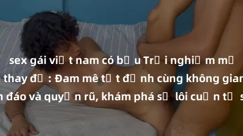 sex gái việt nam có bầu Trải nghiệm mới lạ với sex phòng thay đồ: Đam mê tột đỉnh cùng không gian kín đáo và quyến rũ, khám phá sự lôi cuốn từ sự hấp dẫn của nơi này.