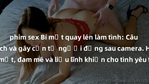 phim sex Bí mật quay lén làm tình: Câu chuyện đầy kích thích và gây cấn từ người đứng sau camera. Hành động bí mật, đam mê và liều lĩnh khiến cho tình yêu trở nên mãnh liệt hơn bao giờ hết.