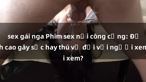 sex gái nga Phim sex nơi công cộng: Đỉnh cao gây sốc hay thú vị đối với người xem?