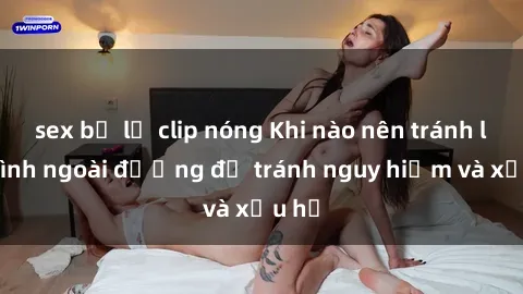sex bị lộ clip nóng Khi nào nên tránh làm tình ngoài đường để tránh nguy hiểm và xấu hổ