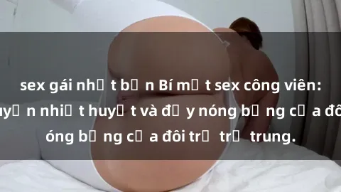 sex gái nhật bản Bí mật sex công viên: Những câu chuyện nhiệt huyết và đầy nóng bỏng của đôi trẻ trẻ trung.