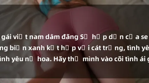 gái việt nam dâm đãng Sự hấp dẫn của sex bãi biển: Khi sóng biển xanh kết hợp với cát trắng, tình yêu nở hoa. Hãy thả mình vào cõi tình ái giữa sóng biển!