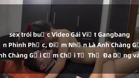sex trói buộc Video Gái Việt Gangbang Xem Đã Để Lòng Bồn Phình Phục, Điểm Nhấn Là Anh Chàng Gợi Cảm Chơi Tư Thế Đa Dạng và Phê Đê Mê