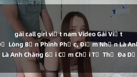 gái call girl việt nam Video Gái Việt Gangbang Xem Đã Để Lòng Bồn Phình Phục, Điểm Nhấn Là Anh Chàng Gợi Cảm Chơi Tư Thế Đa Dạng và Phê Đê Mê