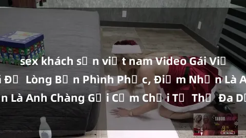 sex khách sạn việt nam Video Gái Việt Gangbang Xem Đã Để Lòng Bồn Phình Phục, Điểm Nhấn Là Anh Chàng Gợi Cảm Chơi Tư Thế Đa Dạng và Phê Đê Mê