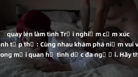 quay lén làm tình Trải nghiệm cảm xúc mới mẻ với làm tình tập thể: Cùng nhau khám phá niềm vui và sự mãnh liệt trong mối quan hệ tình dục đa người. Hãy thử ngay để biết cảm giác thú vị này!