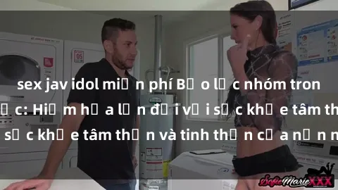 sex jav idol miễn phí Bạo lực nhóm trong các hành vi tình dục: Hiểm họa lớn đối với sức khỏe tâm thần và tinh thần của nạn nhân.