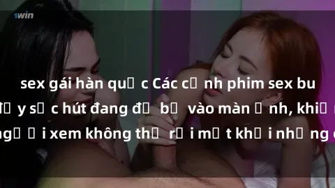 sex gái hàn quốc Các cảnh phim sex bukkake hấp dẫn và đầy sức hút đang đổ bộ vào màn ảnh, khiến người xem không thể rời mắt khỏi những cảnh quay đầy kích thích.