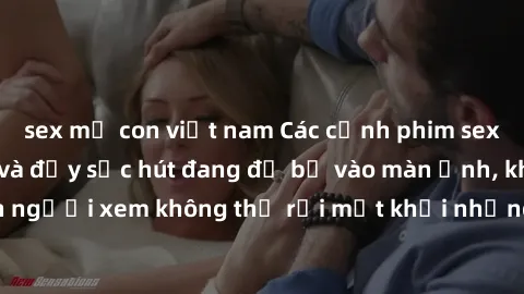 sex mẹ con việt nam Các cảnh phim sex bukkake hấp dẫn và đầy sức hút đang đổ bộ vào màn ảnh, khiến người xem không thể rời mắt khỏi những cảnh quay đầy kích thích.