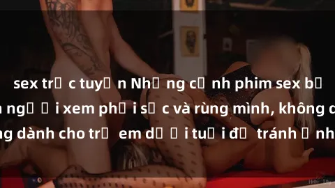 sex trực tuyến Những cảnh phim sex bạo dâm nhóm khiến người xem phải sốc và rùng mình, không dành cho trẻ em dưới tuổi để tránh ảnh hưởng tiêu cực.