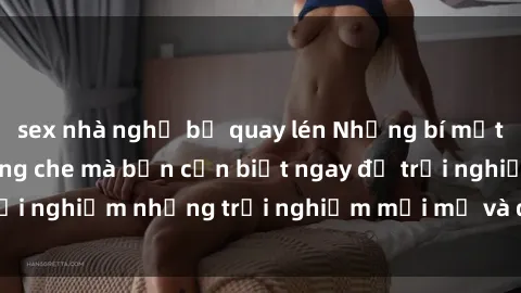 sex nhà nghỉ bị quay lén Những bí mật của sex nhóm không che mà bạn cần biết ngay để trải nghiệm những trải nghiệm mới mẻ và đầy kích thích.