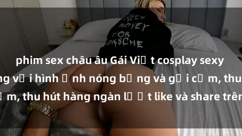 phim sex châu âu Gái Việt cosplay sexy khiến fan phát cuồng với hình ảnh nóng bỏng và gợi cảm, thu hút hàng ngàn lượt like và share trên mạng xã hội.