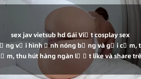 sex jav vietsub hd Gái Việt cosplay sexy khiến fan phát cuồng với hình ảnh nóng bỏng và gợi cảm, thu hút hàng ngàn lượt like và share trên mạng xã hội.