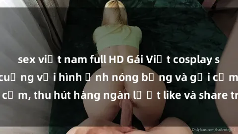 sex việt nam full HD Gái Việt cosplay sexy khiến fan phát cuồng với hình ảnh nóng bỏng và gợi cảm, thu hút hàng ngàn lượt like và share trên mạng xã hội.