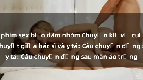 phim sex bạo dâm nhóm Chuyện kể về cuộc tình đầy nhiệt huyết giữa bác sĩ và y tá: Câu chuyện đằng sau màn áo trắng