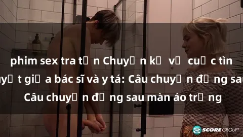 phim sex tra tấn Chuyện kể về cuộc tình đầy nhiệt huyết giữa bác sĩ và y tá: Câu chuyện đằng sau màn áo trắng