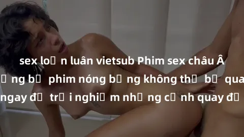 sex loạn luân vietsub Phim sex châu Âu đỉnh cao: Top những bộ phim nóng bỏng không thể bỏ qua! Xem ngay để trải nghiệm những cảnh quay đầy kích thích và cuồng nhiệt.
