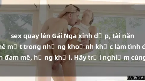 sex quay lén Gái Nga xinh đẹp, tài năng khiến bạn phải mê mệt trong những khoảnh khắc làm tình đam mê, hứng khởi. Hãy trải nghiệm cùng họ ngay hôm nay!