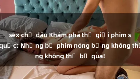 sex chị dâu Khám phá thế giới phim sex ngoại quốc: Những bộ phim nóng bỏng không thể bỏ qua!