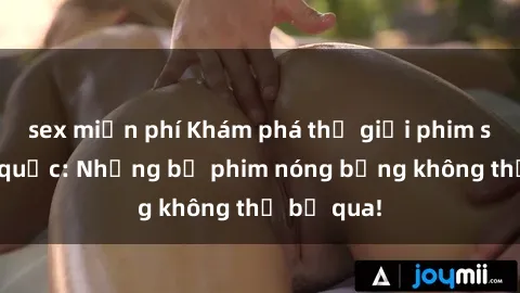 sex miễn phí Khám phá thế giới phim sex ngoại quốc: Những bộ phim nóng bỏng không thể bỏ qua!