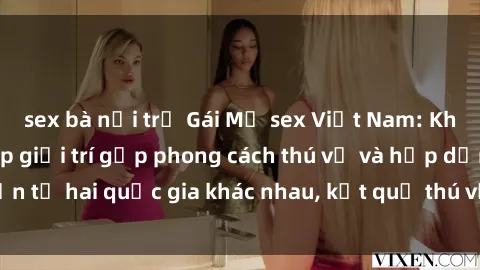 sex bà nội trợ Gái Mỹ sex Việt Nam: Khi nền công nghiệp giải trí gặp phong cách thú vị và hấp dẫn từ hai quốc gia khác nhau, kết quả thú vị không thể bỏ qua.