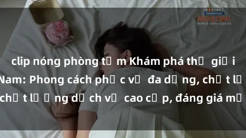 clip nóng phòng tắm Khám phá thế giới của gái gọi Việt Nam: Phong cách phục vụ đa dạng, chất lượng dịch vụ cao cấp, đáng giá mọi khoản chi phí