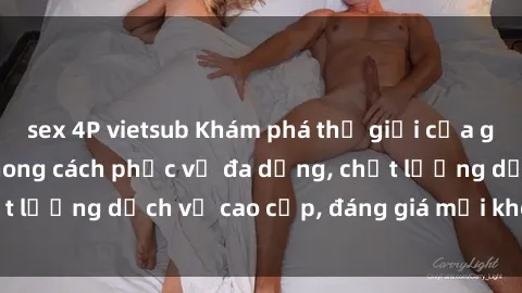 sex 4P vietsub Khám phá thế giới của gái gọi Việt Nam: Phong cách phục vụ đa dạng, chất lượng dịch vụ cao cấp, đáng giá mọi khoản chi phí