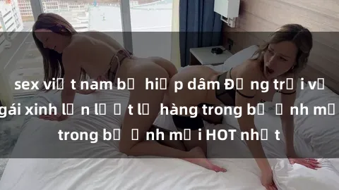 sex việt nam bị hiếp dâm Động trời với hình ảnh gái xinh lần lượt lộ hàng trong bộ ảnh mới HOT nhất
