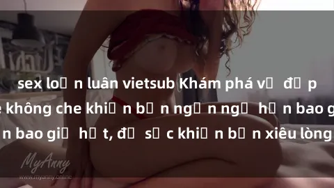sex loạn luân vietsub Khám phá vẻ đẹp gái Việt Nam nude không che khiến bạn ngẩn ngơ hơn bao giờ hết, đủ sức khiến bạn xiêu lòng đến ngất ngây