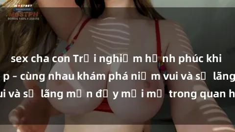 sex cha con Trải nghiệm hạnh phúc khi làm tình với gái đẹp – cùng nhau khám phá niềm vui và sự lãng mạn đầy mới mẻ trong quan hệ của bạn.
