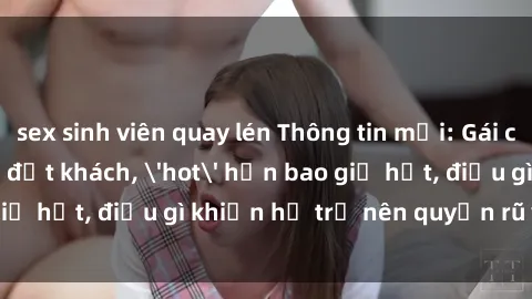 sex sinh viên quay lén Thông tin mới: Gái call girl Việt Nam đắt khách, 'hot' hơn bao giờ hết, điều gì khiến họ trở nên quyến rũ và đáng chú ý?