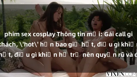 phim sex cosplay Thông tin mới: Gái call girl Việt Nam đắt khách, 'hot' hơn bao giờ hết, điều gì khiến họ trở nên quyến rũ và đáng chú ý?