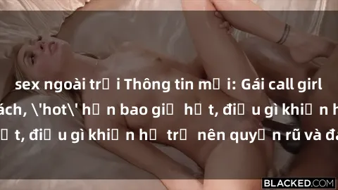 sex ngoài trời Thông tin mới: Gái call girl Việt Nam đắt khách, 'hot' hơn bao giờ hết, điều gì khiến họ trở nên quyến rũ và đáng chú ý?