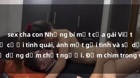 sex cha con Những bí mật của gái Việt Nam dâm đãng: Nụ cười tinh quái, ánh mắt gợi tình và sự dụng dẫm chết người. Đắm chìm trong vòng xoay đam mê!