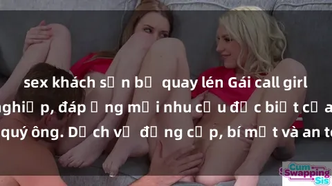 sex khách sạn bị quay lén Gái call girl vip tư vấn chuyên nghiệp, đáp ứng mọi nhu cầu đặc biệt của quý ông. Dịch vụ đẳng cấp, bí mật và an toàn, hãy tìm hiểu ngay!