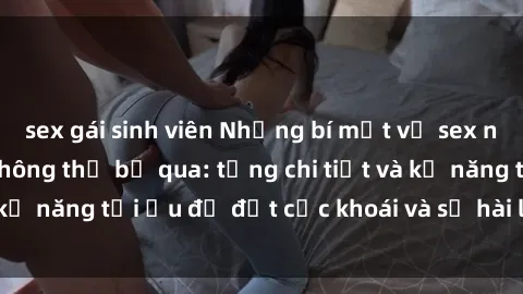 sex gái sinh viên Những bí mật về sex người lớn mà bạn không thể bỏ qua: từng chi tiết và kỹ năng tối ưu để đạt cực khoái và sự hài lòng tối đa.