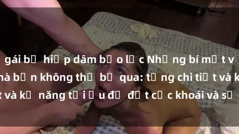 gái bị hiếp dâm bạo lực Những bí mật về sex người lớn mà bạn không thể bỏ qua: từng chi tiết và kỹ năng tối ưu để đạt cực khoái và sự hài lòng tối đa.