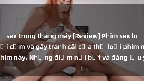sex trong thang máy [Review] Phim sex loli: Đánh giá về sự gợi cảm và gây tranh cãi của thể loại phim này. Những điểm nổi bật và đáng lưu ý khi xem phim loli.