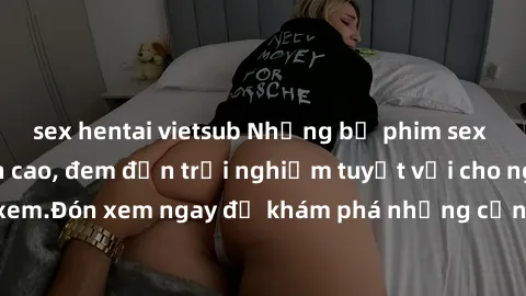 sex hentai vietsub Những bộ phim sex không che HD đỉnh cao, đem đến trải nghiệm tuyệt vời cho người xem.Đón xem ngay để khám phá những cảnh quay đẹp mắt và kích thích.