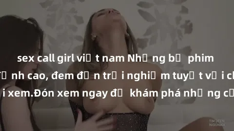 sex call girl việt nam Những bộ phim sex không che HD đỉnh cao, đem đến trải nghiệm tuyệt vời cho người xem.Đón xem ngay để khám phá những cảnh quay đẹp mắt và kích thích.