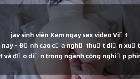 jav sinh viên Xem ngay sex video Việt Nam hot nhất hiện nay – Đỉnh cao của nghệ thuật diễn xuất và đạo diễn trong ngành công nghiệp phim người lớn tại đây!